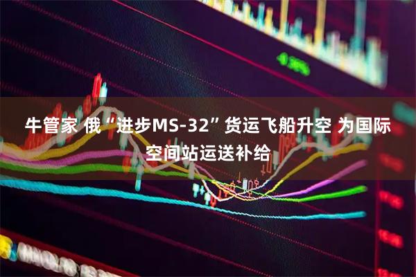 牛管家 俄“进步MS-32”货运飞船升空 为国际空间站运送补给