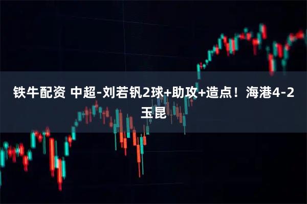 铁牛配资 中超-刘若钒2球+助攻+造点！海港4-2玉昆