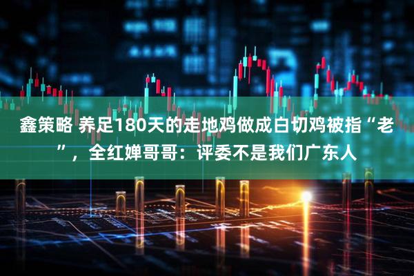 鑫策略 养足180天的走地鸡做成白切鸡被指“老”，全红婵哥哥：评委不是我们广东人
