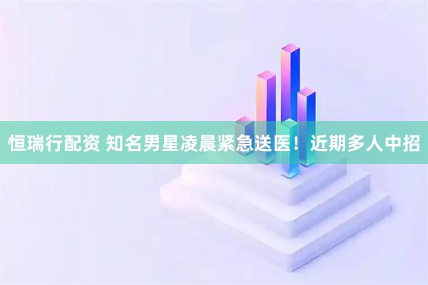 恒瑞行配资 知名男星凌晨紧急送医！近期多人中招