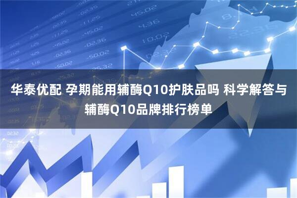 华泰优配 孕期能用辅酶Q10护肤品吗 科学解答与辅酶Q10品牌排行榜单
