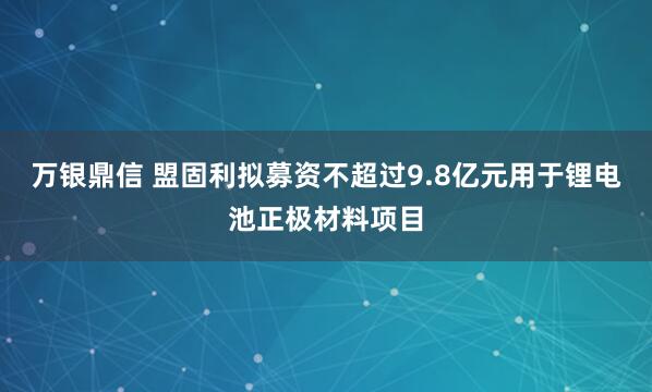 万银鼎信 盟固利拟募资不超过9.8亿元用于锂电池正极材料项目