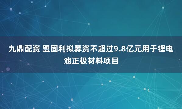 九鼎配资 盟固利拟募资不超过9.8亿元用于锂电池正极材料项目