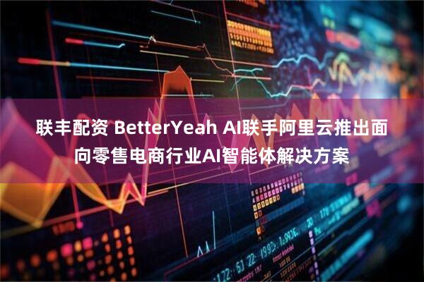 联丰配资 BetterYeah AI联手阿里云推出面向零售电商行业AI智能体解决方案