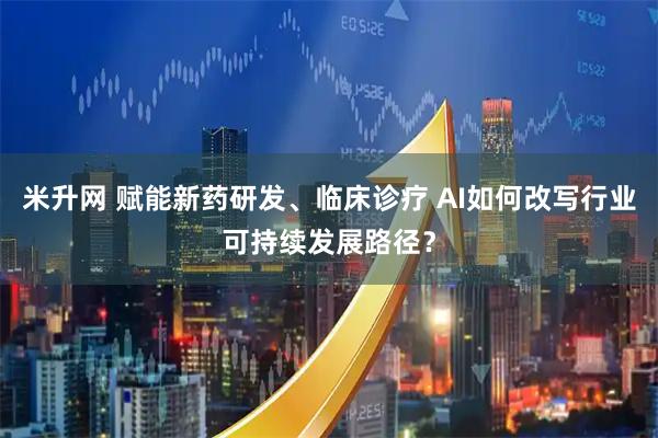 米升网 赋能新药研发、临床诊疗 AI如何改写行业可持续发展路径？