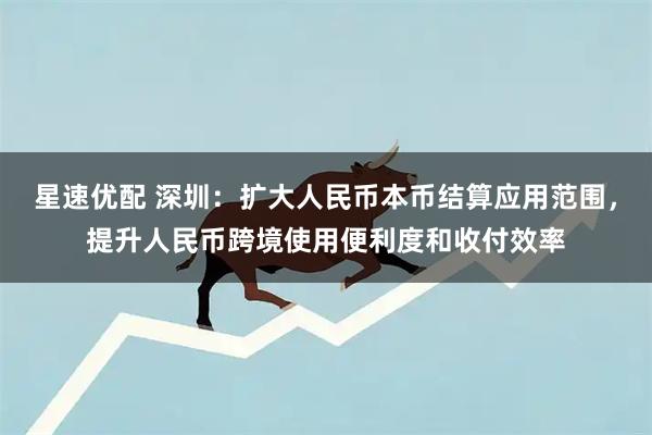 星速优配 深圳：扩大人民币本币结算应用范围，提升人民币跨境使用便利度和收付效率