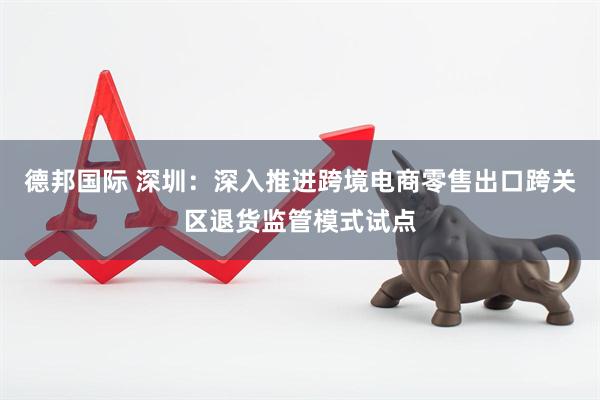 德邦国际 深圳：深入推进跨境电商零售出口跨关区退货监管模式试点