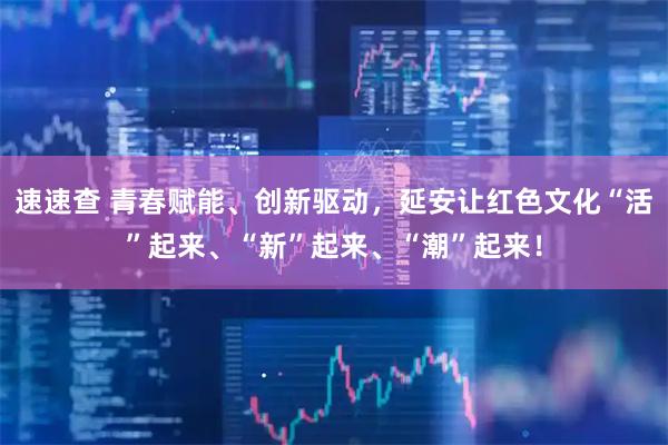 速速查 青春赋能、创新驱动，延安让红色文化“活”起来、“新”起来、“潮”起来！