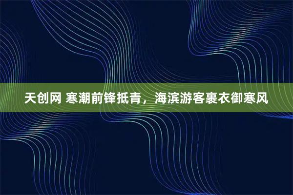 天创网 寒潮前锋抵青，海滨游客裹衣御寒风