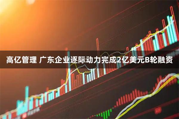 高亿管理 广东企业逐际动力完成2亿美元B轮融资