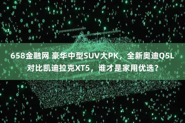 658金融网 豪华中型SUV大PK，全新奥迪Q5L对比凯迪拉克XT5，谁才是家用优选？