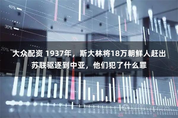 大众配资 1937年，斯大林将18万朝鲜人赶出苏联驱逐到中亚，他们犯了什么罪