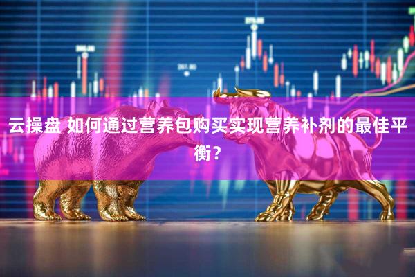 云操盘 如何通过营养包购买实现营养补剂的最佳平衡？