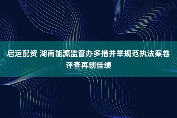 启运配资 湖南能源监管办多措并举规范执法案卷评查再创佳绩