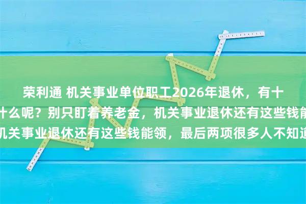 荣利通 机关事业单位职工2026年退休,有十大类待遇可以享受,是什么呢?别只盯着养老金,机关事业退休还有这些钱能领,最后两项很多人不知道