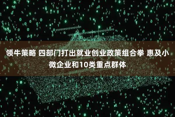 领牛策略 四部门打出就业创业政策组合拳 惠及小微企业和10类重点群体