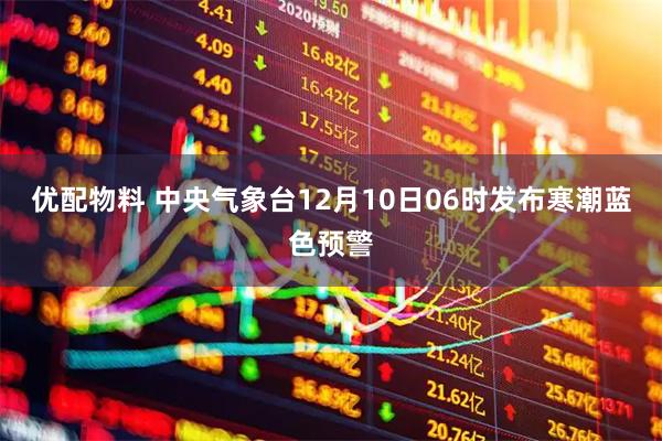 优配物料 中央气象台12月10日06时发布寒潮蓝色预警