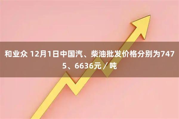 和业众 12月1日中国汽、柴油批发价格分别为7475、6636元／吨