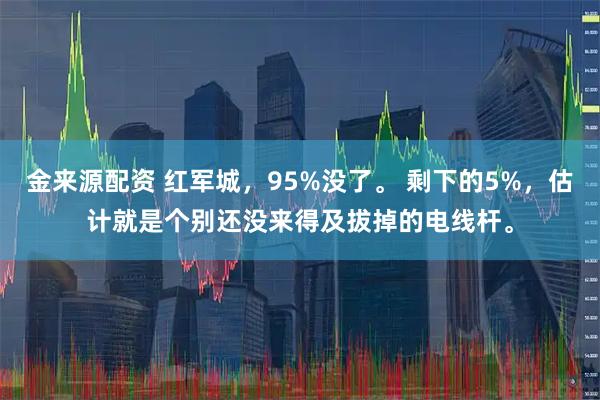 金来源配资 红军城，95%没了。 剩下的5%，估计就是个别还没来得及拔掉的电线杆。