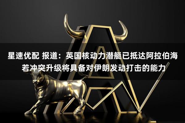 星速优配 报道：英国核动力潜艇已抵达阿拉伯海 若冲突升级将具备对伊朗发动打击的能力