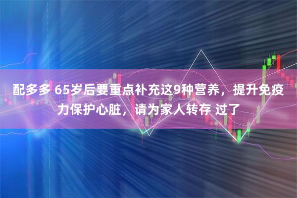 配多多 65岁后要重点补充这9种营养,提升免疫力保护心脏,请为家人转存 过了