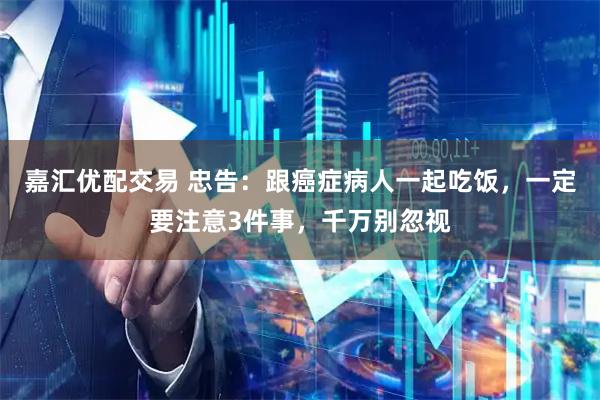嘉汇优配交易 忠告：跟癌症病人一起吃饭，一定要注意3件事，千万别忽视