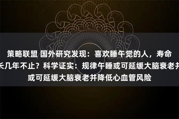 策略联盟 国外研究发现：喜欢睡午觉的人，寿命比不睡午觉的人长几年不止？科学证实：规律午睡或可延缓大脑衰老并降低心血管风险