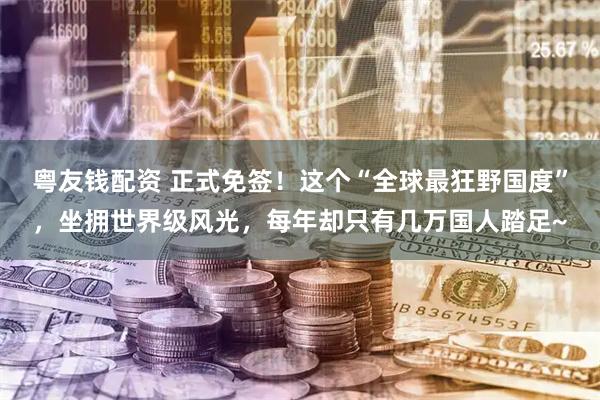 粤友钱配资 正式免签！这个“全球最狂野国度”，坐拥世界级风光，每年却只有几万国人踏足~