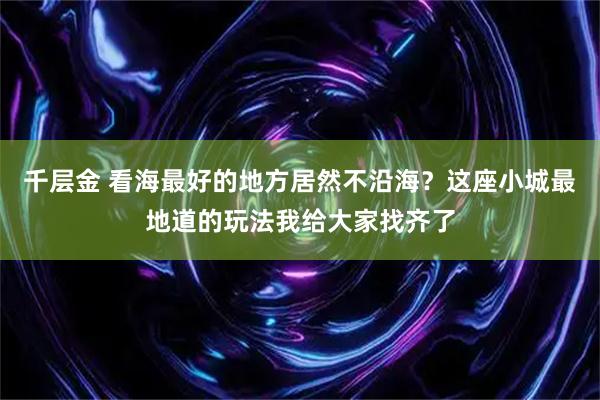 千层金 看海最好的地方居然不沿海？这座小城最地道的玩法我给大家找齐了