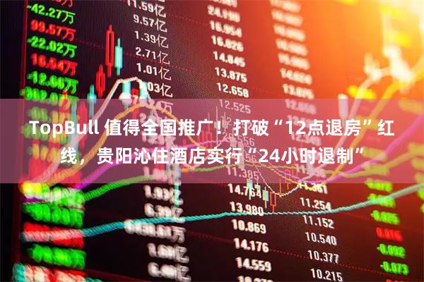 TopBull 值得全国推广！打破“12点退房”红线，贵阳沁住酒店实行“24小时退制”