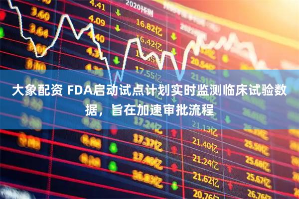 大象配资 FDA启动试点计划实时监测临床试验数据，旨在加速审批流程