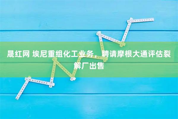 晟红网 埃尼重组化工业务，聘请摩根大通评估裂解厂出售