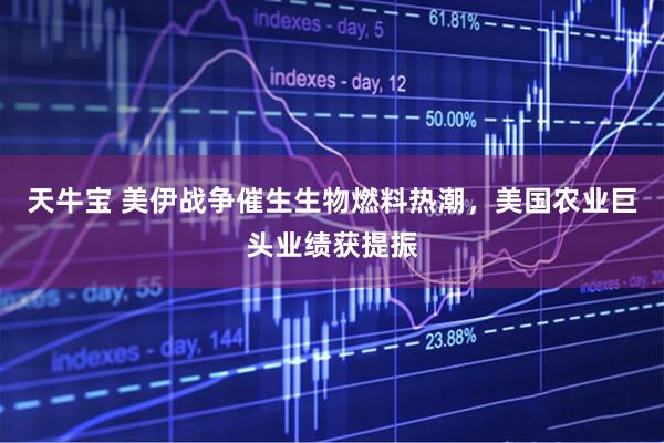 天牛宝 美伊战争催生生物燃料热潮，美国农业巨头业绩获提振