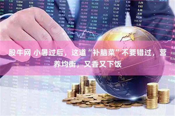 股牛网 小暑过后，这道“补脑菜”不要错过，营养均衡，又香又下饭